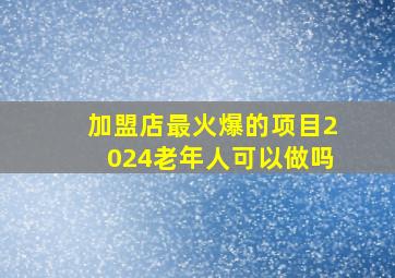 加盟店最火爆的项目2024老年人可以做吗