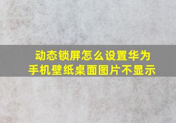 动态锁屏怎么设置华为手机壁纸桌面图片不显示