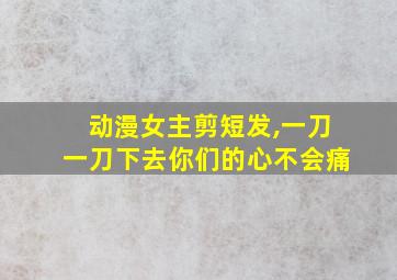 动漫女主剪短发,一刀一刀下去你们的心不会痛