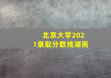 北京大学2021录取分数线湖南