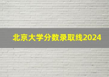 北京大学分数录取线2024