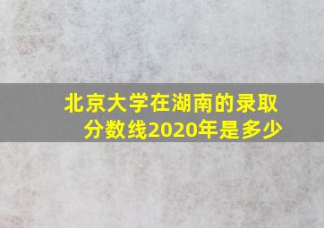 北京大学在湖南的录取分数线2020年是多少