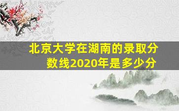 北京大学在湖南的录取分数线2020年是多少分