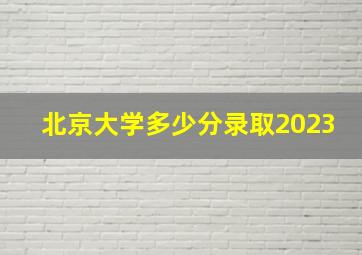 北京大学多少分录取2023