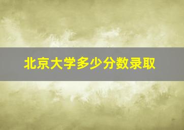 北京大学多少分数录取