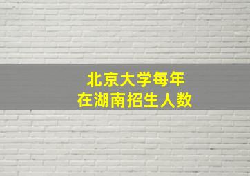 北京大学每年在湖南招生人数