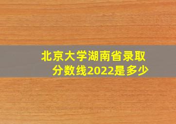 北京大学湖南省录取分数线2022是多少