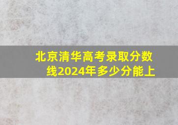 北京清华高考录取分数线2024年多少分能上