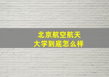 北京航空航天大学到底怎么样