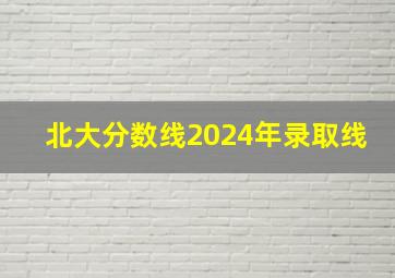 北大分数线2024年录取线