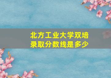 北方工业大学双培录取分数线是多少