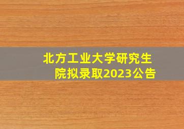 北方工业大学研究生院拟录取2023公告