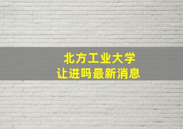 北方工业大学让进吗最新消息