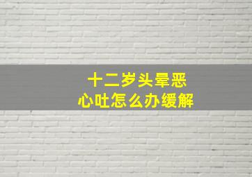 十二岁头晕恶心吐怎么办缓解