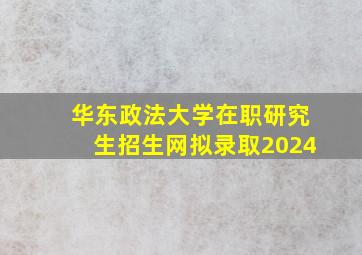 华东政法大学在职研究生招生网拟录取2024