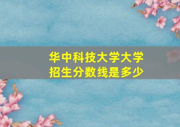 华中科技大学大学招生分数线是多少