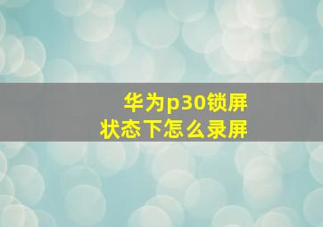 华为p30锁屏状态下怎么录屏