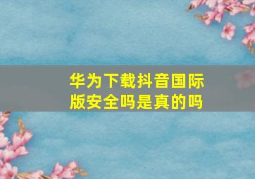 华为下载抖音国际版安全吗是真的吗