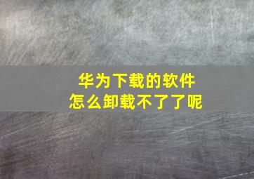 华为下载的软件怎么卸载不了了呢