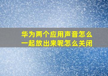 华为两个应用声音怎么一起放出来呢怎么关闭