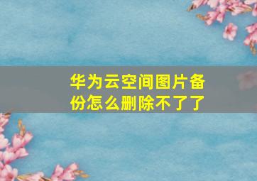 华为云空间图片备份怎么删除不了了