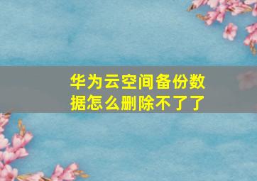 华为云空间备份数据怎么删除不了了