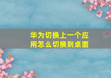 华为切换上一个应用怎么切换到桌面