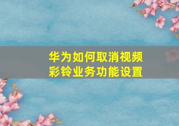 华为如何取消视频彩铃业务功能设置