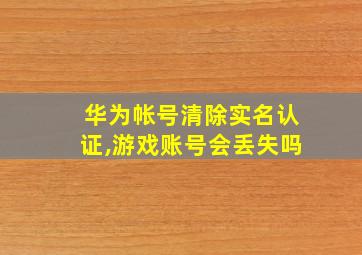 华为帐号清除实名认证,游戏账号会丢失吗