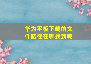 华为平板下载的文件路径在哪找到呢