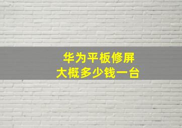 华为平板修屏大概多少钱一台