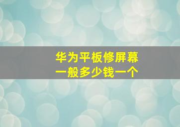 华为平板修屏幕一般多少钱一个