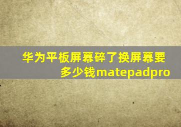 华为平板屏幕碎了换屏幕要多少钱matepadpro