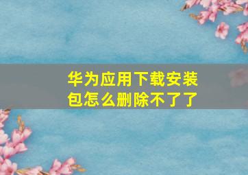 华为应用下载安装包怎么删除不了了