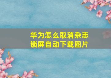 华为怎么取消杂志锁屏自动下载图片