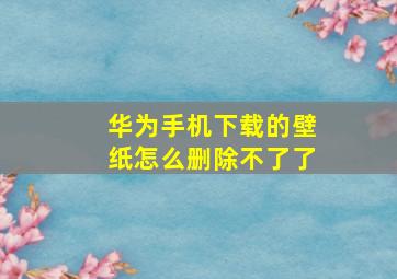 华为手机下载的壁纸怎么删除不了了