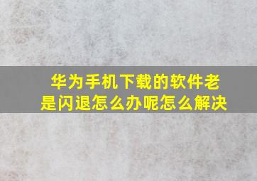 华为手机下载的软件老是闪退怎么办呢怎么解决