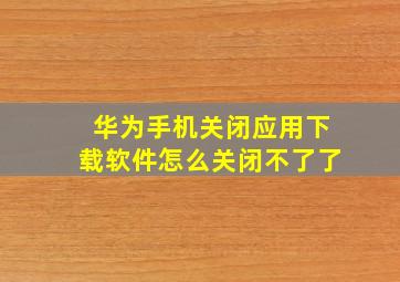 华为手机关闭应用下载软件怎么关闭不了了