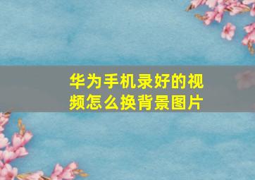 华为手机录好的视频怎么换背景图片