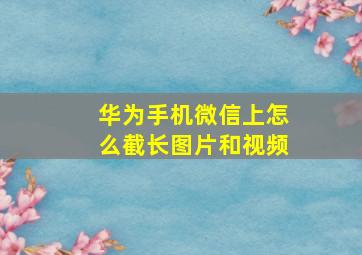 华为手机微信上怎么截长图片和视频