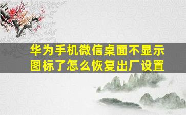 华为手机微信桌面不显示图标了怎么恢复出厂设置