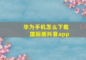 华为手机怎么下载国际版抖音app