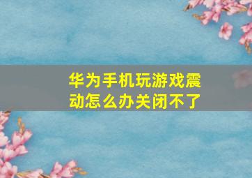 华为手机玩游戏震动怎么办关闭不了