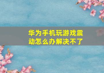 华为手机玩游戏震动怎么办解决不了