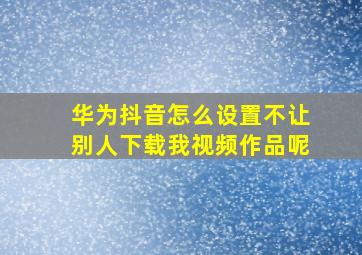 华为抖音怎么设置不让别人下载我视频作品呢