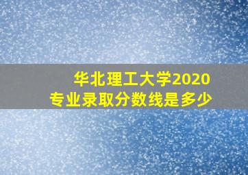 华北理工大学2020专业录取分数线是多少