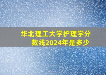 华北理工大学护理学分数线2024年是多少