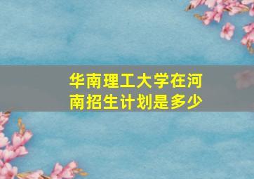 华南理工大学在河南招生计划是多少