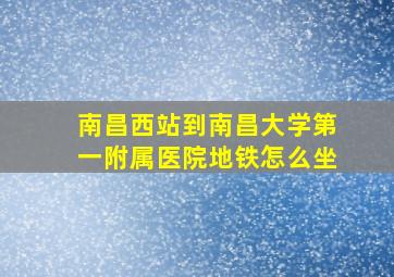 南昌西站到南昌大学第一附属医院地铁怎么坐