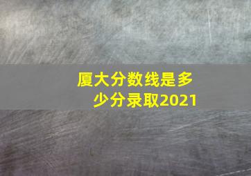 厦大分数线是多少分录取2021